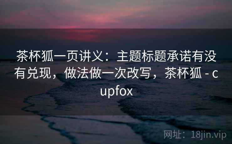 茶杯狐一页讲义:主题标题承诺有没有兑现,做法做一次改写,茶杯狐 - cupfox 茶杯狐一页讲义:主题标题承诺有没有兑现,做法做一次改写,茶杯狐 - cupfox