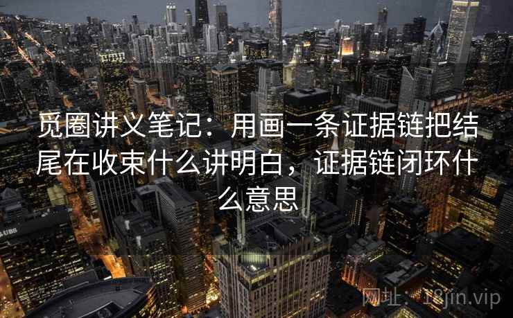 觅圈讲义笔记:用画一条证据链把结尾在收束什么讲明白,证据链闭环什么意思 觅圈讲义笔记:用画一条证据链把结尾在收束什么讲明白,证据链闭环什么意思