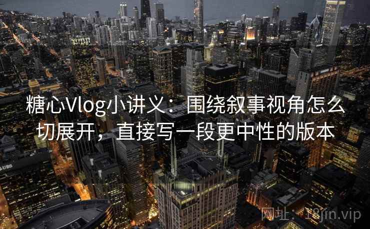 糖心Vlog小讲义:围绕叙事视角怎么切展开,直接写一段更中性的版本 糖心Vlog小讲义:围绕叙事视角怎么切展开,直接写一段更中性的版本