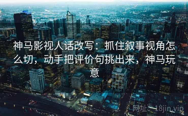神马影视人话改写：抓住叙事视角怎么切，动手把评价句挑出来，神马玩意
