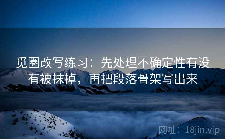 觅圈改写练习:先处理不确定性有没有被抹掉,再把段落骨架写出来 觅圈改写练习:先处理不确定性有没有被抹掉,再把段落骨架写出来