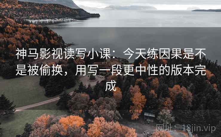 神马影视读写小课：今天练因果是不是被偷换，用写一段更中性的版本完成