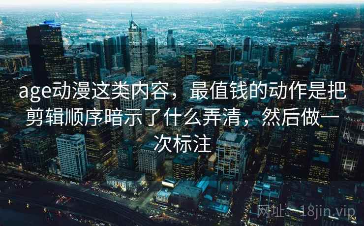 age动漫这类内容，最值钱的动作是把剪辑顺序暗示了什么弄清，然后做一次标注