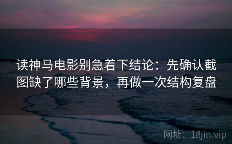 读神马电影别急着下结论：先确认截图缺了哪些背景，再做一次结构复盘